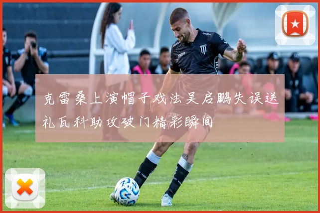 克雷桑上演帽子戏法吴启鹏失误送礼瓦科助攻破门精彩瞬间
