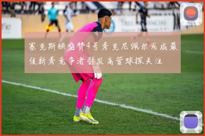 塞克斯顿盛赞4号秀克尼佩尔或成最佳新秀竞争者引发高管球探关注