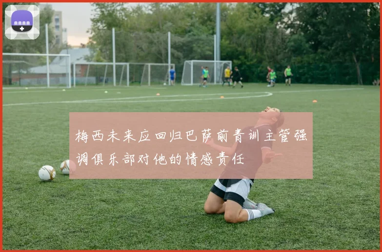 梅西未来应回归巴萨前青训主管强调俱乐部对他的情感责任