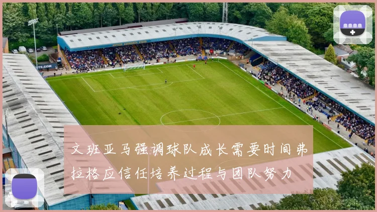 文班亚马强调球队成长需要时间弗拉格应信任培养过程与团队努力