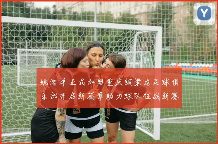 姚浩洋正式加盟重庆铜梁龙足球俱乐部开启新篇章助力球队征战新赛季