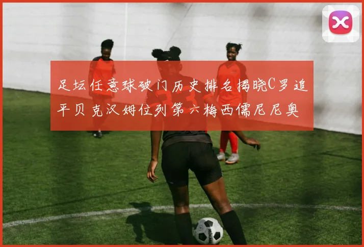 足坛任意球破门历史排名揭晓C罗追平贝克汉姆位列第六梅西儒尼尼奥称霸前两名