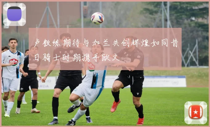 卢教练期待与加兰共创辉煌如同昔日骑士时期携手欧文