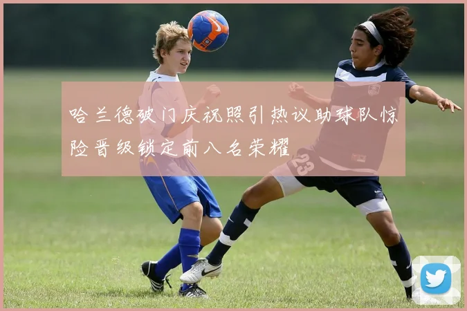 哈兰德破门庆祝照引热议助球队惊险晋级锁定前八名荣耀