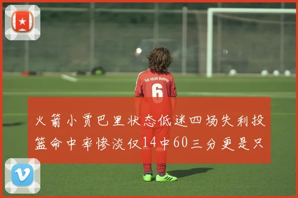 火箭小贾巴里状态低迷四场失利投篮命中率惨淡仅14中60三分更是只有2中27