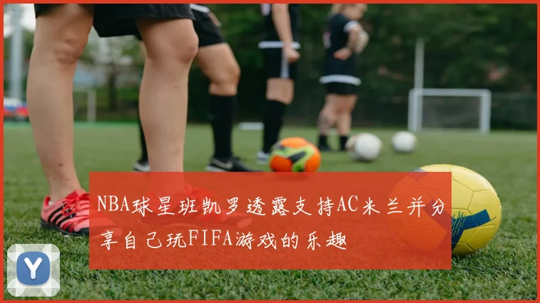 NBA球星班凯罗透露支持AC米兰并分享自己玩FIFA游戏的乐趣
