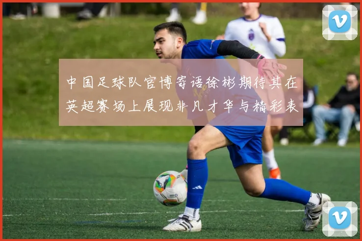 中国足球队官博寄语徐彬期待其在英超赛场上展现非凡才华与精彩表现