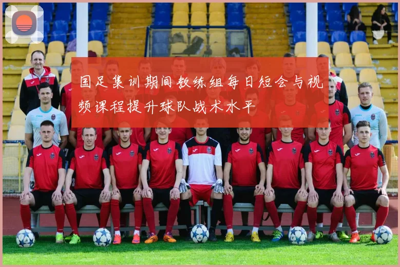国足集训期间教练组每日短会与视频课程提升球队战术水平
